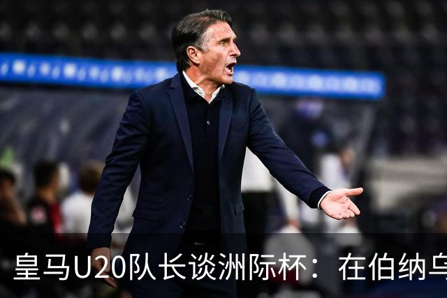 皇马U20队长谈洲际杯：在伯纳乌踢球是巨大荣幸 一直模仿莫德里奇